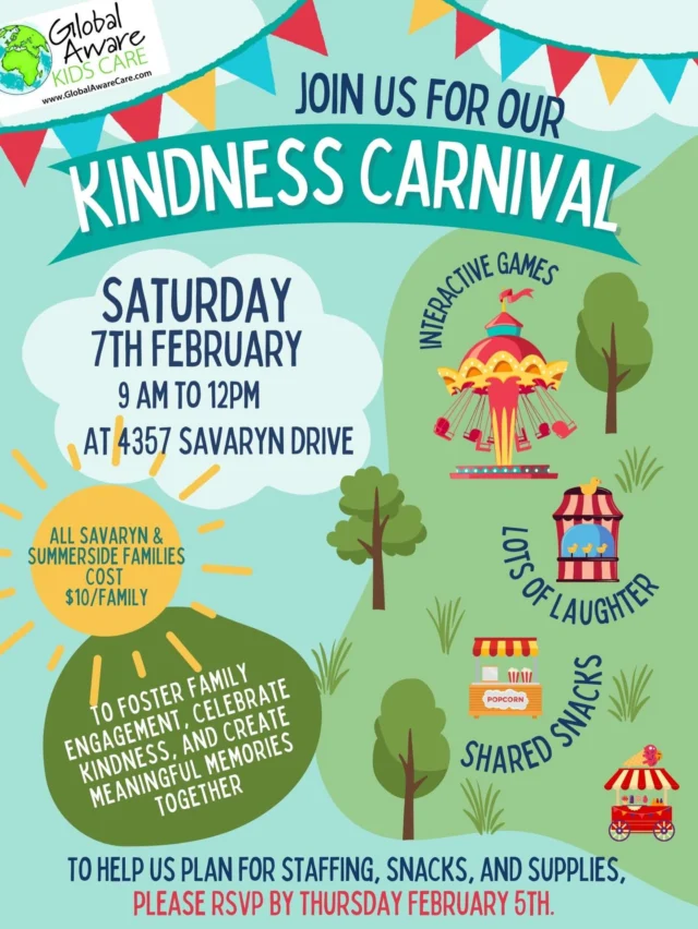 Dear Global Aware Care Families,

With January well underway, our Global Aware Care team is excited to invite you to our next special event, our Kindness Carnival!

Who: All Savaryn and Summerside Families
What: Kindness Carnival
Where: Savaryn Centre (4357 Savaryn Drive)
When: Saturday, February 7th, 9:00 AM – 12:00 PM
Why: To foster family engagement, celebrate kindness, and create meaningful memories together
Cost: $10 per family

This fun-filled morning is designed to bring families together through interactive games, shared snacks, and lots of laughter, all while highlighting the importance of kindness and connection within our community. 

Our goal for the Kindness Carnival is to create a welcoming space where families can connect, play, and build lasting memories together. It’s always such a joy to see our Global Aware Care families spending quality time with one another, and we can’t wait to do it again.

To help us plan for staffing, snacks, and supplies, please RSVP by Thursday February 5th. 

We hope you can join us for this special morning, it’s sure to be a wonderful celebration of family, fun, and kindness!
Warmly,

The Global Aware Care Team 
#childcare #daycare #edmonton #globalawarekidscare #event
